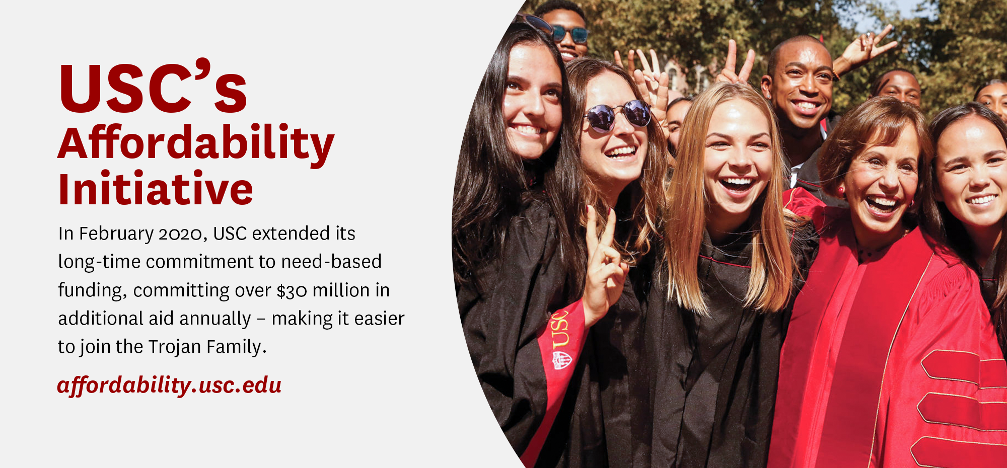 USC's affordability Initiative. In February 202, USC extended its long-time commitment to need-based founding, committing over $30 million in additional aid annually - making it easier to join the Trojan Family.