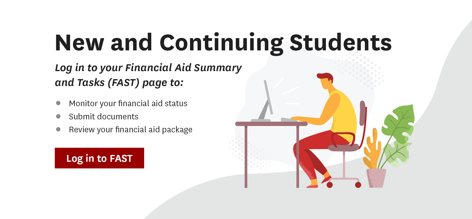 New and Continuing Students. Log in to your Financial Aid Summary and Task (FAST) page to: Monitor your financial aid status, submit documents, review your financial aid package